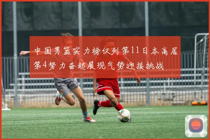 中国男篮实力榜仅列第11日本高居第4努力奋起展现气势迎接挑战