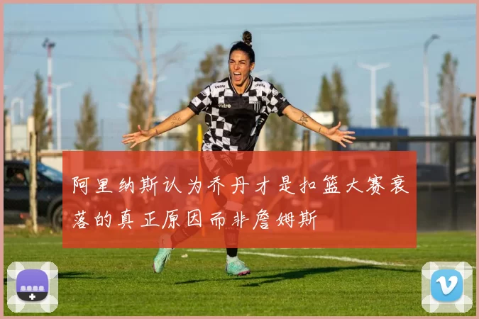 阿里纳斯认为乔丹才是扣篮大赛衰落的真正原因而非詹姆斯