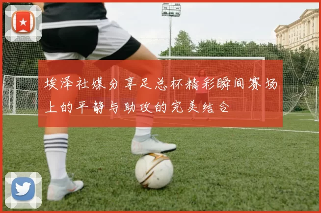埃泽社媒分享足总杯精彩瞬间赛场上的平静与助攻的完美结合