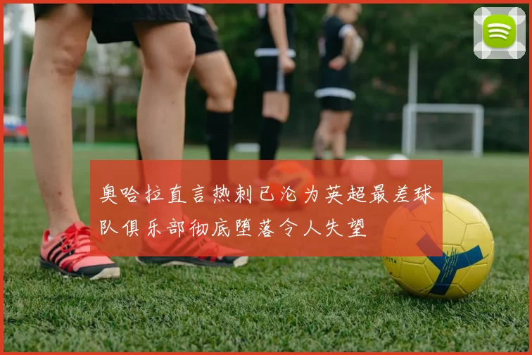 奥哈拉直言热刺已沦为英超最差球队俱乐部彻底堕落令人失望