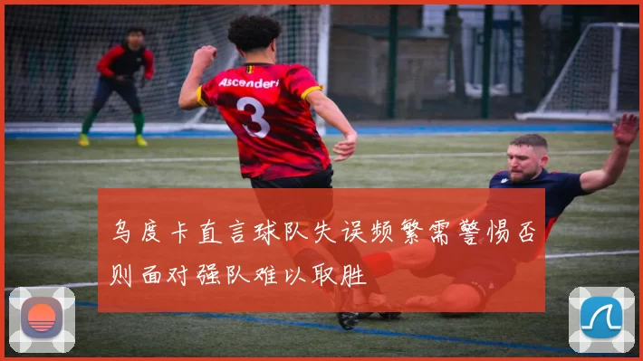 乌度卡直言球队失误频繁需警惕否则面对强队难以取胜