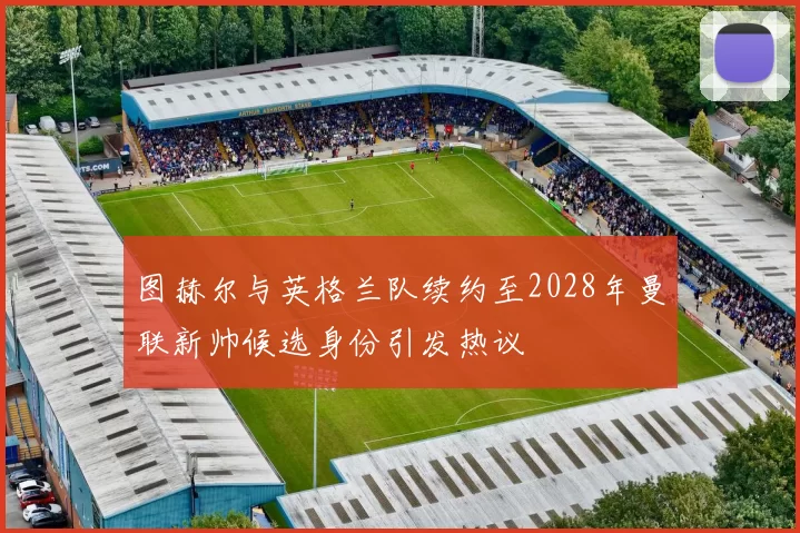 图赫尔与英格兰队续约至2028年曼联新帅候选身份引发热议