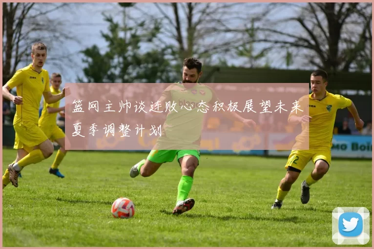 篮网主帅谈连败心态积极展望未来夏季调整计划