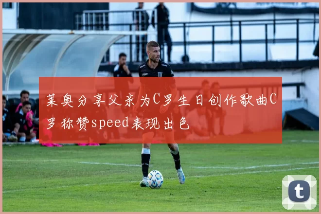 莱奥分享父亲为C罗生日创作歌曲C罗称赞speed表现出色