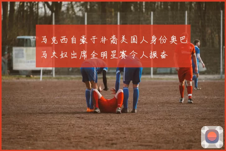 马克西自豪于非裔美国人身份奥巴马夫妇出席全明星赛令人振奋