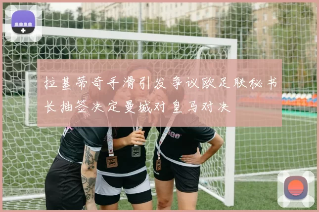 拉基蒂奇手滑引发争议欧足联秘书长抽签决定曼城对皇马对决