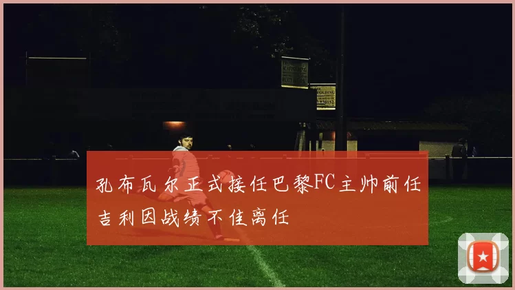 孔布瓦尔正式接任巴黎FC主帅前任吉利因战绩不佳离任